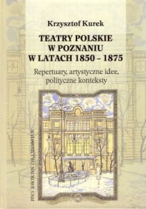Kurek Krzysztof - Teatry polskie w Poznaniu w latach 1850 - 1875. Repertuary, artystyczne idee, polityczne konteksty.