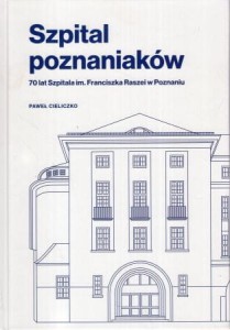 Cieliczko Paweł - Szpital poznaniaków. 70 lat Szpitala im. Franciszka Raszei w Poznaniu.