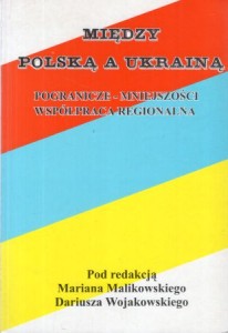 Malikowski Marian, Wojakowski Dariusz /red./ - Między Polską a Ukrainą. Pogranicze-mniejszości. Współpraca regionalna.