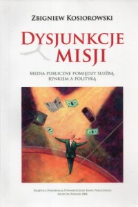 Kosiorowski Zbigniew - Dysjunkcje misji. Media publiczne pomiędzy służbą, rynkiem a polityką.