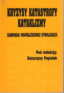 Kryzysy, katastrofy, kataklizmy. Zjawiska współczesnej cywilizacji. Pod redakcją Katarzyny Popiołek.
