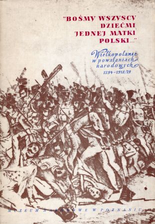 "Bośmy wszyscy dziećmi jednej matki Polski..." Wielkopolanie w powstaniach narodowych 1794-1918/19.