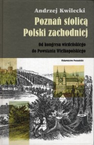 Kwilecki Andrzej - Poznań stolicą Polski zachodniej. Od kongresu wiedeńskiego do Powstania Wielkopolskiego.