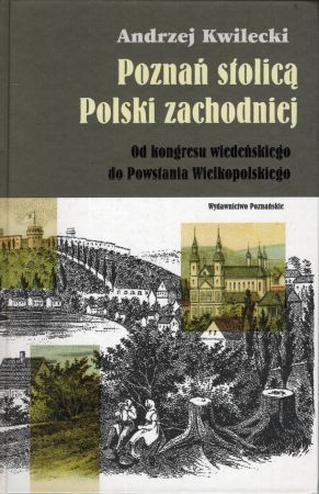 Kwilecki Andrzej - Poznań stolicą Polski zachodniej. Od kongresu wiedeńskiego do Powstania Wielkopolskiego.jpg