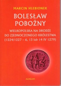 Hlebionek Marcin - Bolesław Pobożny. Wielkopolska na drodze do zjednoczonego królestwa (1224/1227 - 6, 13 lub 14 1279).