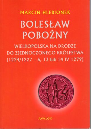 Hlebionek Marcin - Bolesław Pobożny. Wielkopolska na drodze do zjednoczonego królestwa (1224 1227 - 6, 13 lub 14 1279).jpg