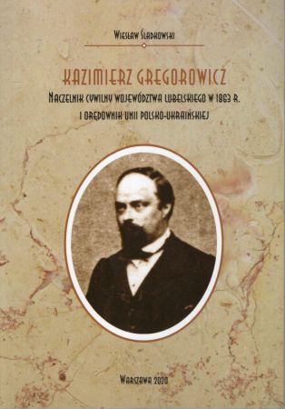 Śladkowski Wiesław - Kazimierz Gregorowicz. Naczelnik cywilny województwa lubelskiego w 1863 r. i orędownik unii polsko-ukraińskiej.jpg