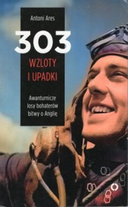 Ares Antoni - 303 wzloty i upadki. Awanturnicze losy bohaterów bitwy o Anglię.