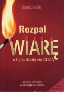 Zieliński Marcin - Rozpal wiarę a będą działy się cuda. Modlitwa o uzdrowienie w autorytecie Jezusa.