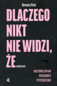 Kim Renata - Dlaczego nikt nie widzi, że umieram. Historie ofiar przemocy psychologicznej.